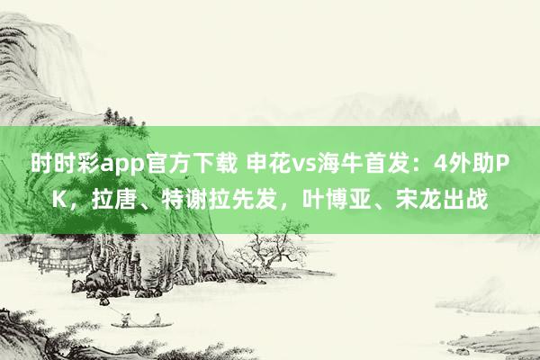 时时彩app官方下载 申花vs海牛首发：4外助PK，拉唐、特谢拉先发，叶博亚、宋龙出战