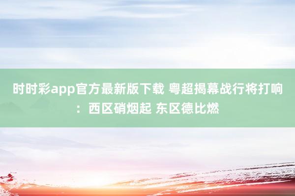 时时彩app官方最新版下载 粤超揭幕战行将打响：西区硝烟起 东区德比燃