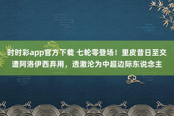 时时彩app官方下载 七轮零登场！里皮昔日至交遭阿洛伊西弃用，透澈沦为中超边际东说念主