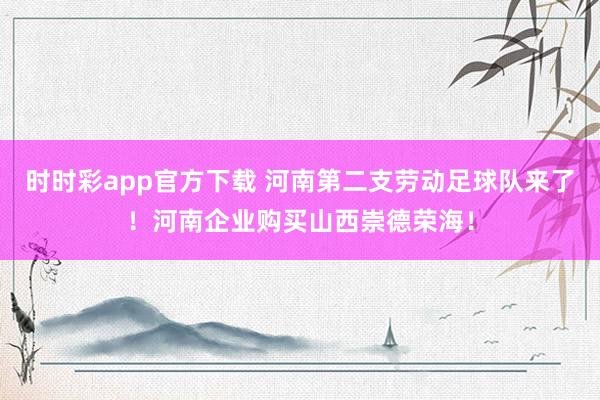 时时彩app官方下载 河南第二支劳动足球队来了！河南企业购买山西崇德荣海！