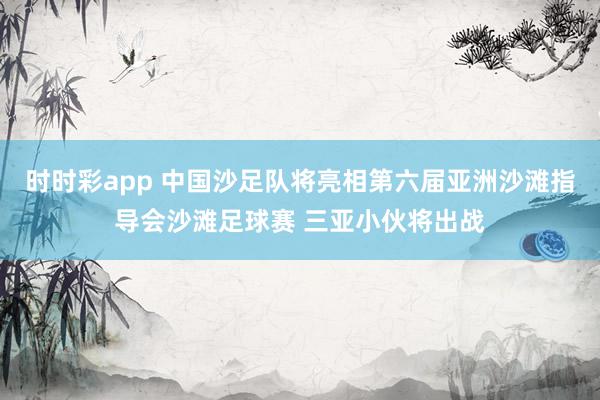 时时彩app 中国沙足队将亮相第六届亚洲沙滩指导会沙滩足球赛 三亚小伙将出战