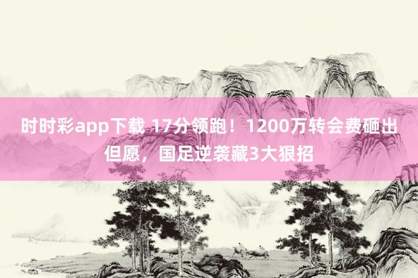 时时彩app下载 17分领跑！1200万转会费砸出但愿，国足逆袭藏3大狠招