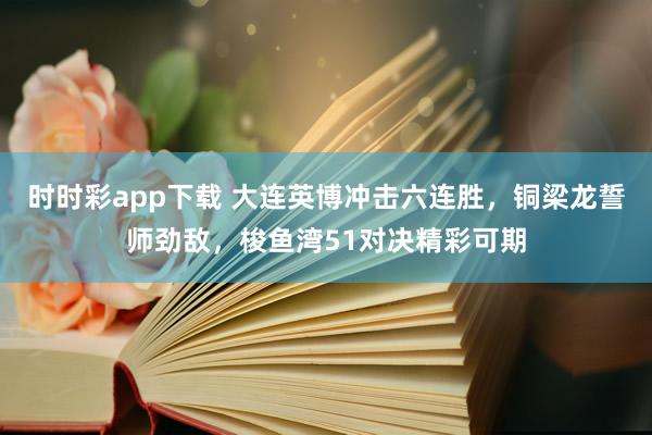 时时彩app下载 大连英博冲击六连胜，铜梁龙誓师劲敌，梭鱼湾51对决精彩可期