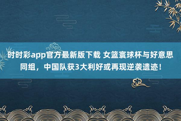 时时彩app官方最新版下载 女篮寰球杯与好意思同组，中国队获3大利好或再现逆袭遗迹！