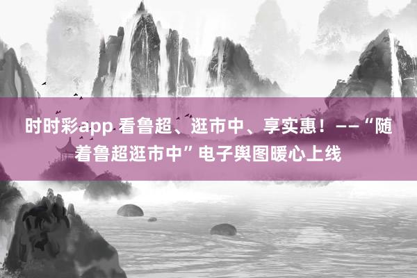 时时彩app 看鲁超、逛市中、享实惠！——“随着鲁超逛市中”电子舆图暖心上线