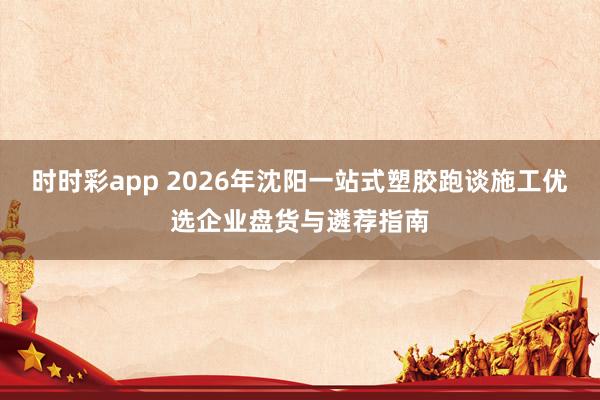 时时彩app 2026年沈阳一站式塑胶跑谈施工优选企业盘货与遴荐指南