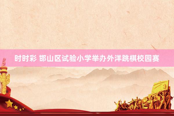 时时彩 邯山区试验小学举办外洋跳棋校园赛