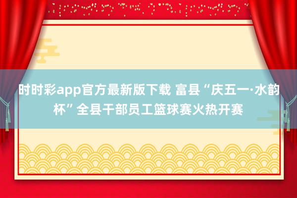 时时彩app官方最新版下载 富县“庆五一·水韵杯”全县干部员工篮球赛火热开赛