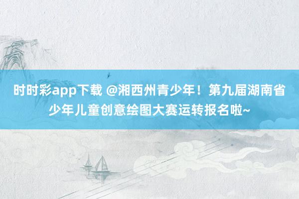 时时彩app下载 @湘西州青少年！第九届湖南省少年儿童创意绘图大赛运转报名啦~
