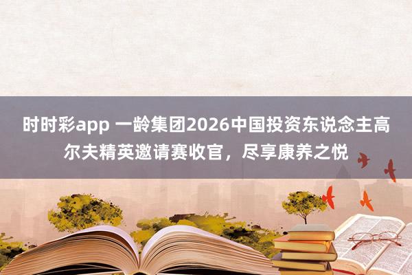 时时彩app 一龄集团2026中国投资东说念主高尔夫精英邀请赛收官，尽享康养之悦