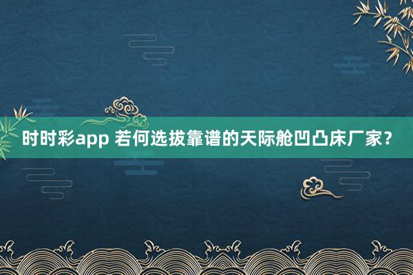 时时彩app 若何选拔靠谱的天际舱凹凸床厂家？
