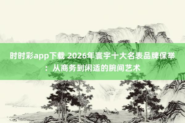 时时彩app下载 2026年寰宇十大名表品牌保举：从商务到闲适的腕间艺术