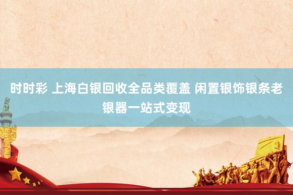 时时彩 上海白银回收全品类覆盖 闲置银饰银条老银器一站式变现