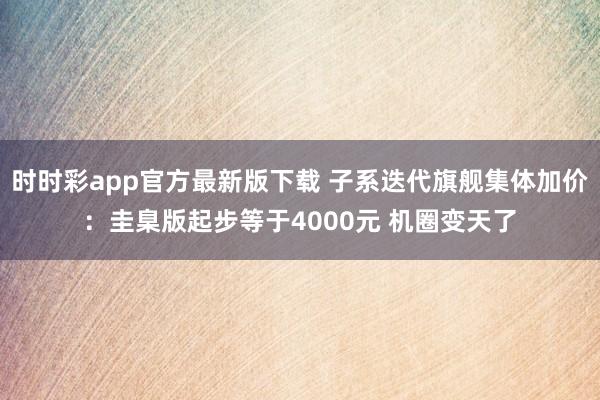 时时彩app官方最新版下载 子系迭代旗舰集体加价：圭臬版起步等于4000元 机圈变天了