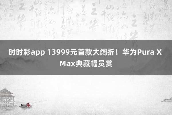 时时彩app 13999元首款大阔折！华为Pura X Max典藏幅员赏