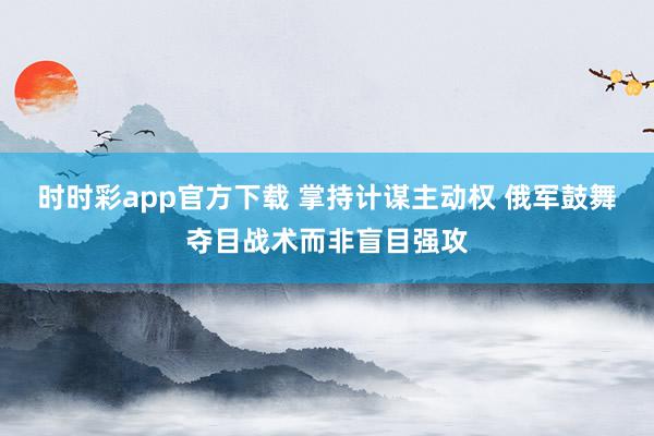 时时彩app官方下载 掌持计谋主动权 俄军鼓舞夺目战术而非盲目强攻