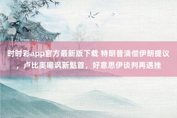 时时彩app官方最新版下载 特朗普清偿伊朗提议，卢比奥嘲讽新魁首，好意思伊谈判再遇挫