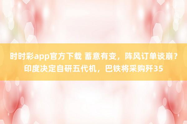 时时彩app官方下载 蓄意有变，阵风订单谈崩？印度决定自研五代机，巴铁将采购歼35