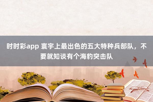 时时彩app 寰宇上最出色的五大特种兵部队，不要就知谈有个海豹突击队