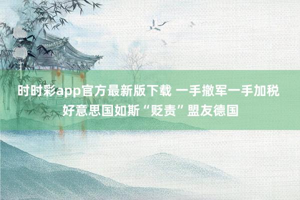 时时彩app官方最新版下载 一手撤军一手加税 好意思国如斯“贬责”盟友德国