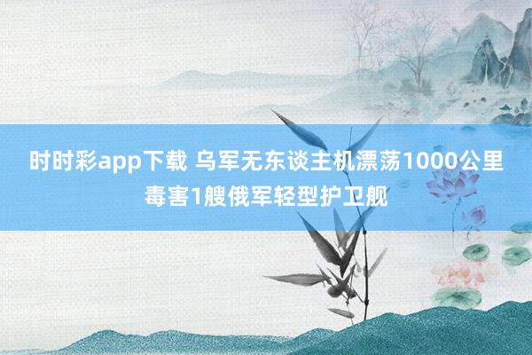 时时彩app下载 乌军无东谈主机漂荡1000公里毒害1艘俄军轻型护卫舰