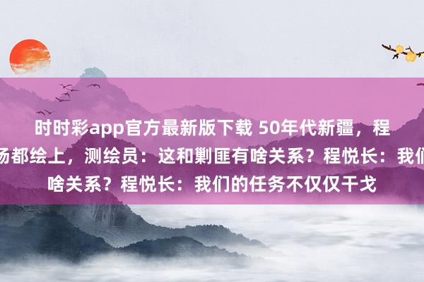 时时彩app官方最新版下载 50年代新疆，程悦长让把水源和草场都绘上，测绘员：这和剿匪有啥关系？程悦长：我们的任务不仅仅干戈