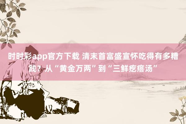 时时彩app官方下载 清末首富盛宣怀吃得有多糟践？从“黄金万两”到“三鲜疙瘩汤”
