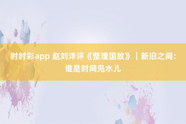 时时彩app 赵刘洋评《整理国故》︱新旧之间：谁是时间凫水儿