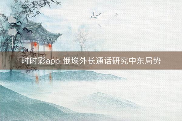 时时彩app 俄埃外长通话研究中东局势