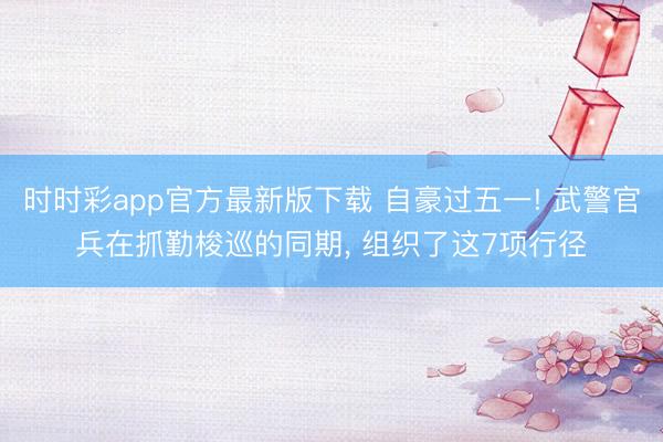 时时彩app官方最新版下载 自豪过五一! 武警官兵在抓勤梭巡的同期， 组织了这7项行径