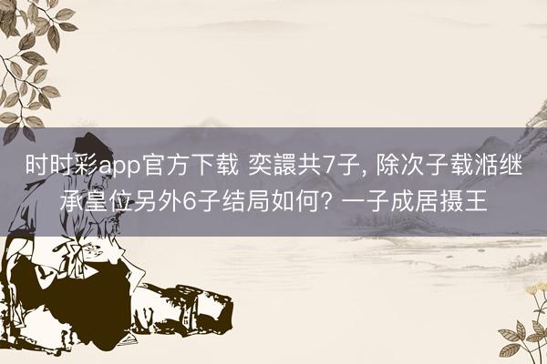 时时彩app官方下载 奕譞共7子, 除次子载湉继承皇位另外6子结局如何? 一子成居摄王