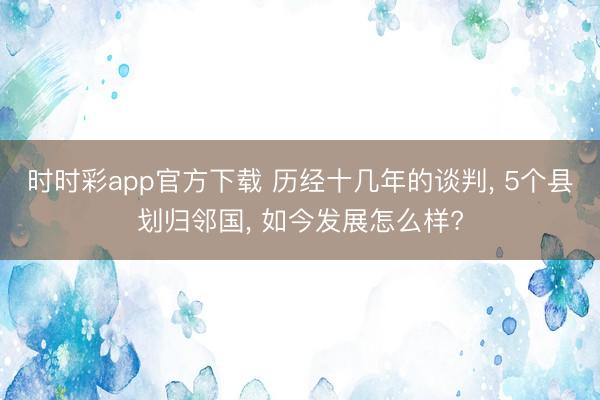 时时彩app官方下载 历经十几年的谈判, 5个县划归邻国, 如今发展怎么样?