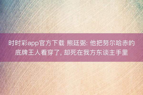 时时彩app官方下载 熊廷弼: 他把努尔哈赤的底牌王人看穿了, 却死在我方东谈主手里
