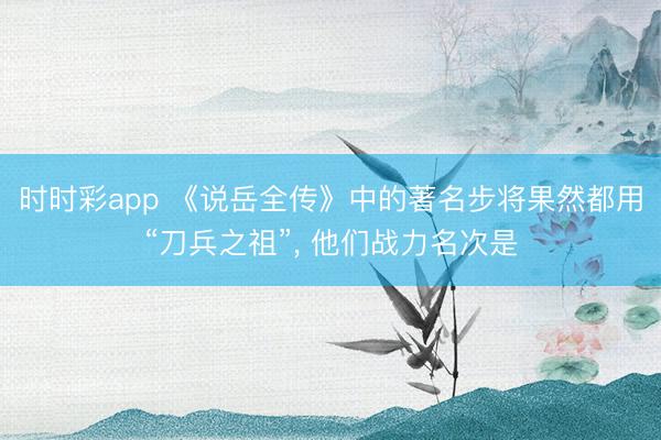 时时彩app 《说岳全传》中的著名步将果然都用“刀兵之祖”, 他们战力名次是