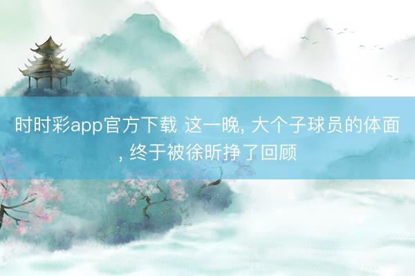 时时彩app官方下载 这一晚， 大个子球员的体面， 终于被徐昕挣了回顾