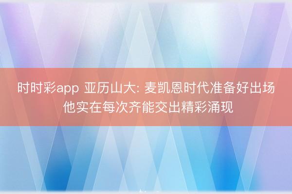 时时彩app 亚历山大: 麦凯恩时代准备好出场 他实在每次齐能交出精彩涌现