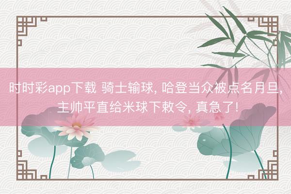 时时彩app下载 骑士输球， 哈登当众被点名月旦， 主帅平直给米球下敕令， 真急了!