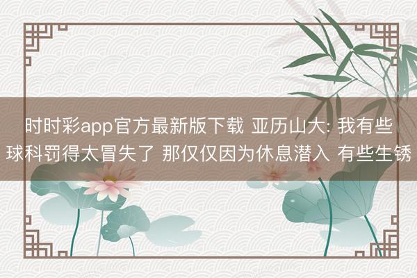 时时彩app官方最新版下载 亚历山大: 我有些球科罚得太冒失了 那仅仅因为休息潜入 有些生锈