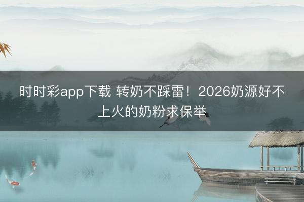 时时彩app下载 转奶不踩雷！2026奶源好不上火的奶粉求保举