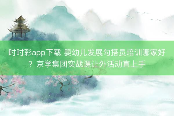 时时彩app下载 婴幼儿发展勾搭员培训哪家好？京学集团实战课让外活动直上手