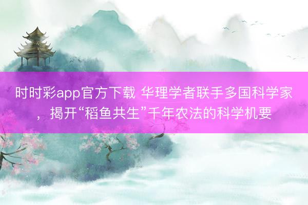 时时彩app官方下载 华理学者联手多国科学家，揭开“稻鱼共生”千年农法的科学机要
