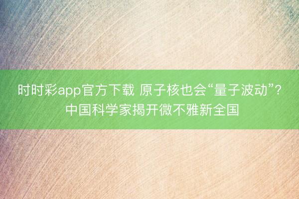 时时彩app官方下载 原子核也会“量子波动”? 中国科学家揭开微不雅新全国