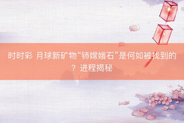 时时彩 月球新矿物“铈嫦娥石”是何如被找到的？进程揭秘