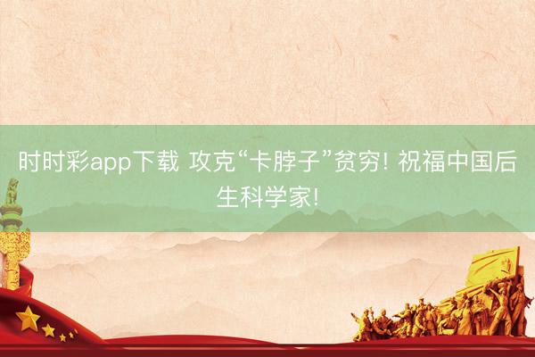 时时彩app下载 攻克“卡脖子”贫穷! 祝福中国后生科学家!