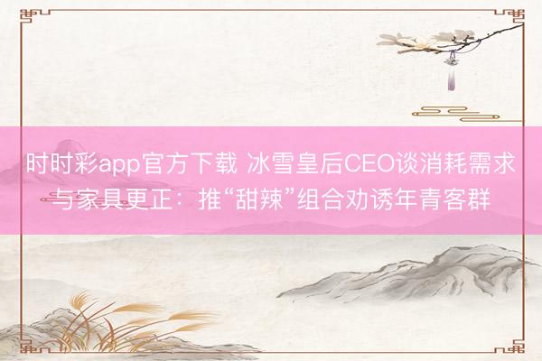 时时彩app官方下载 冰雪皇后CEO谈消耗需求与家具更正：推“甜辣”组合劝诱年青客群