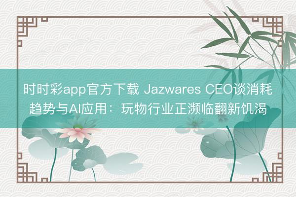 时时彩app官方下载 Jazwares CEO谈消耗趋势与AI应用：玩物行业正濒临翻新饥渴