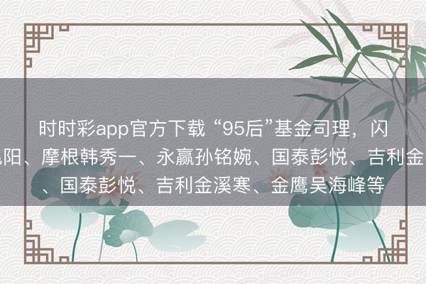 时时彩app官方下载 “95后”基金司理，闪亮登场：博说念刘兆阳、摩根韩秀一、永赢孙铭婉、国泰彭悦、吉利金溪寒、金鹰吴海峰等
