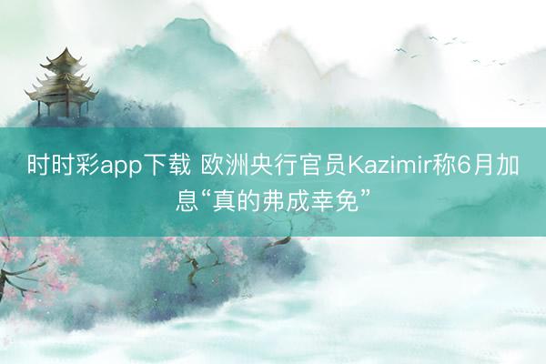 时时彩app下载 欧洲央行官员Kazimir称6月加息“真的弗成幸免”