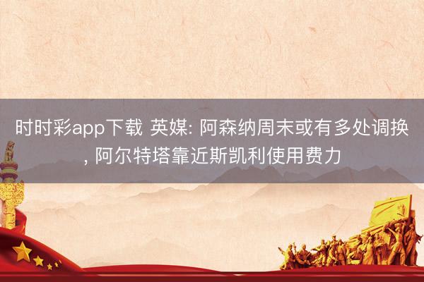 时时彩app下载 英媒: 阿森纳周末或有多处调换， 阿尔特塔靠近斯凯利使用费力