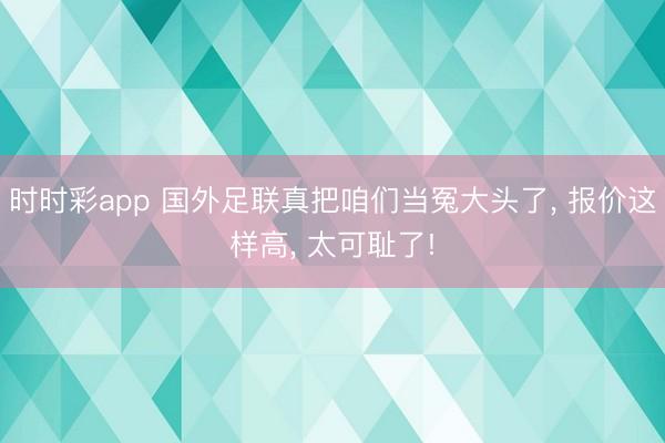 时时彩app 国外足联真把咱们当冤大头了， 报价这样高， 太可耻了!